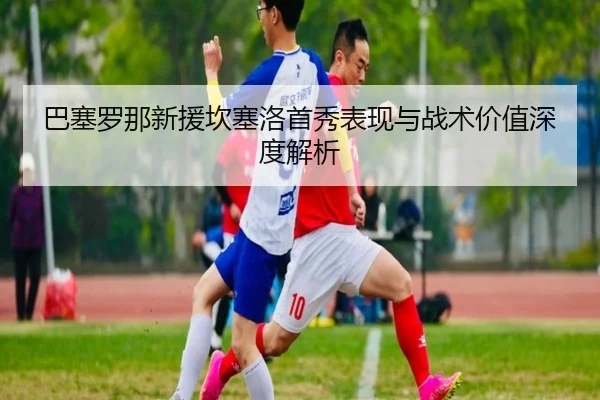 巴塞罗那新援坎塞洛首秀表现与战术价值深度解析